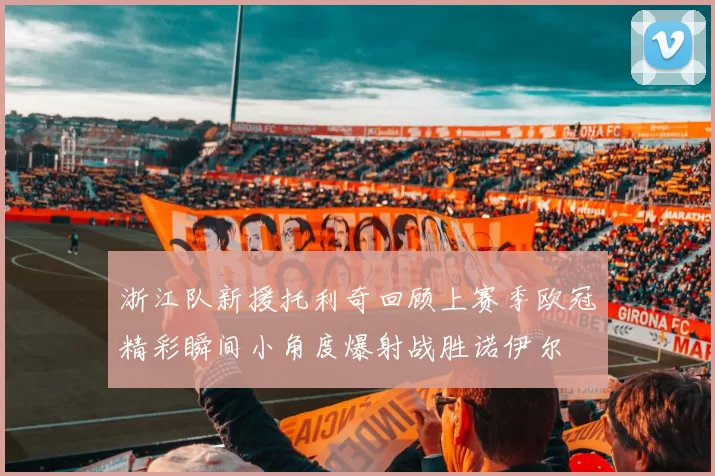 浙江队新援托利奇回顾上赛季欧冠精彩瞬间小角度爆射战胜诺伊尔