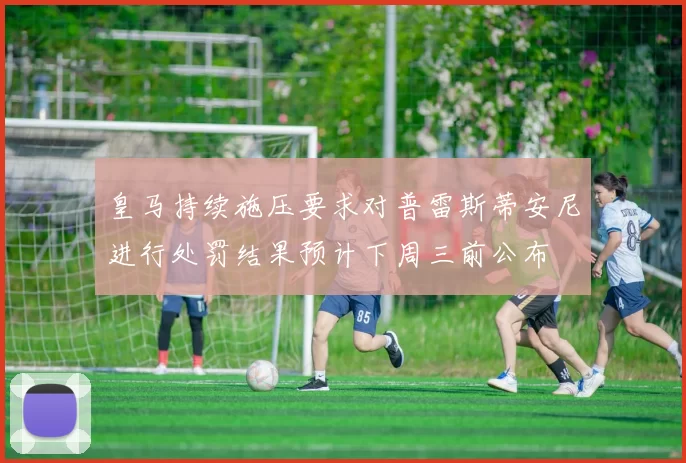 皇马持续施压要求对普雷斯蒂安尼进行处罚结果预计下周三前公布