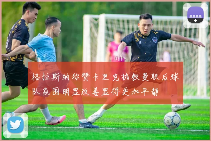 格拉斯纳称赞卡里克执教曼联后球队氛围明显改善显得更加平静