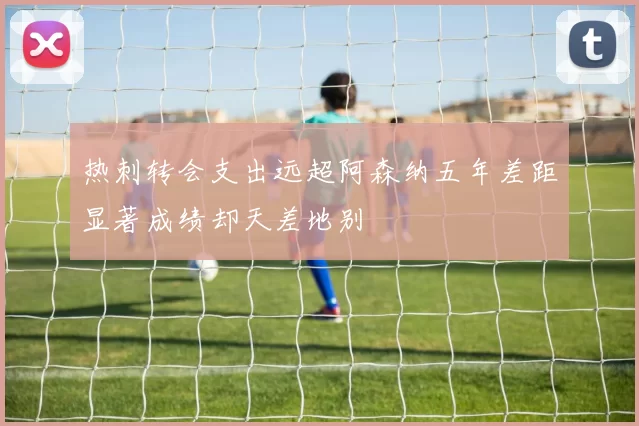 热刺转会支出远超阿森纳五年差距显著成绩却天差地别