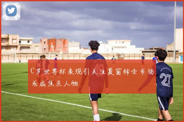 C罗世界杯表现引关注夏窗转会市场或成焦点人物