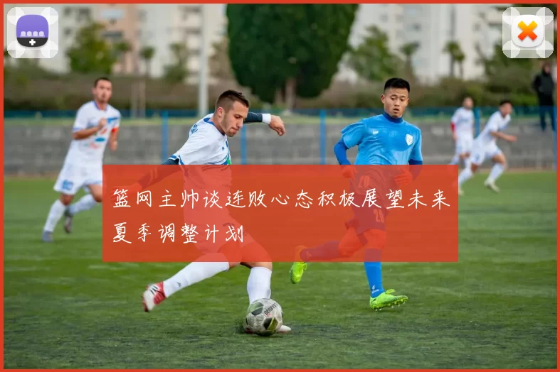 篮网主帅谈连败心态积极展望未来夏季调整计划