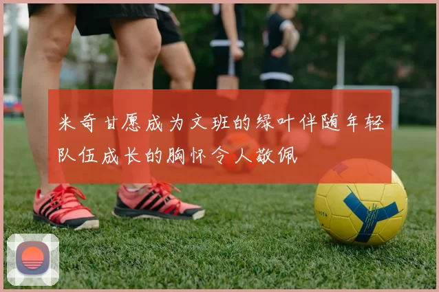 米奇甘愿成为文班的绿叶伴随年轻队伍成长的胸怀令人敬佩