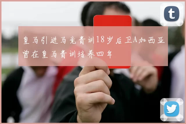 皇马引进马竞青训18岁后卫A加西亚曾在皇马青训培养四年