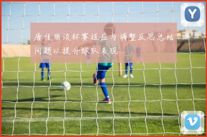 唐佳丽谈杯赛适应与调整反思总结问题以提升球队表现