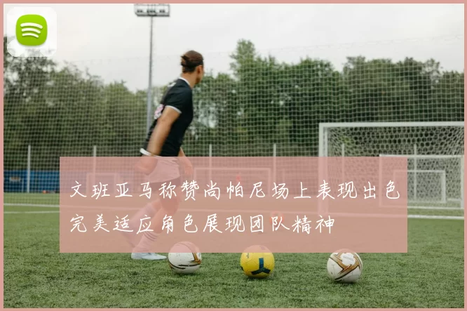 文班亚马称赞尚帕尼场上表现出色完美适应角色展现团队精神