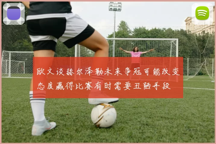 欧文谈赫尔泽勒未来争冠可能改变态度赢得比赛有时需要丑陋手段
