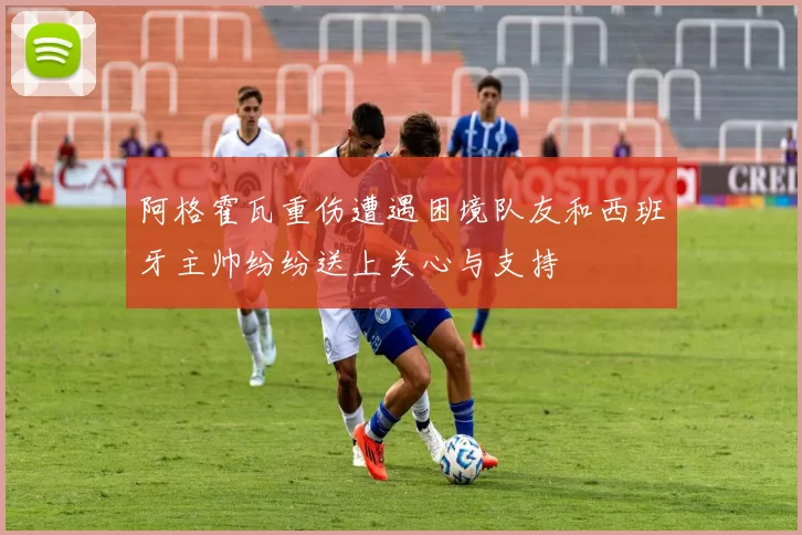 阿格霍瓦重伤遭遇困境队友和西班牙主帅纷纷送上关心与支持