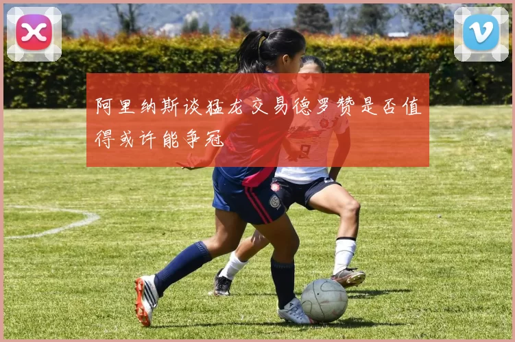 阿里纳斯谈猛龙交易德罗赞是否值得或许能争冠