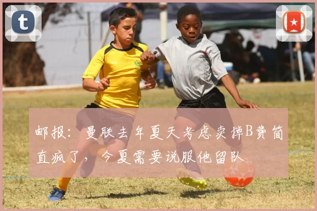 邮报：曼联去年夏天考虑卖掉B费简直疯了，今夏需要说服他留队