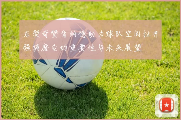 东契奇赞肯纳德助力球队空间拉开强调磨合的重要性与未来展望