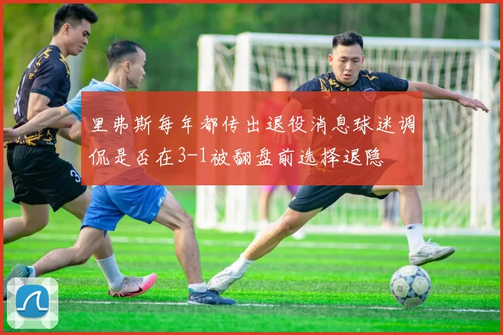 里弗斯每年都传出退役消息球迷调侃是否在3-1被翻盘前选择退隐