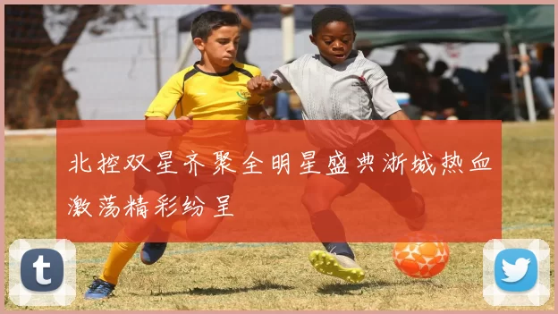 北控双星齐聚全明星盛典浙城热血激荡精彩纷呈