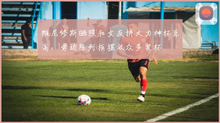 维尼修斯晒照和女友拼大力神杯乐高，旁边陈列柜摆放众多奖杯