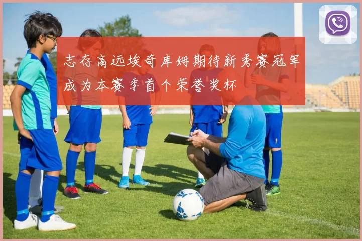 志存高远埃奇库姆期待新秀赛冠军成为本赛季首个荣誉奖杯