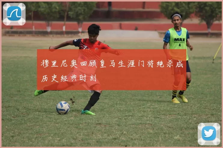 穆里尼奥回顾皇马生涯门将绝杀成历史经典时刻