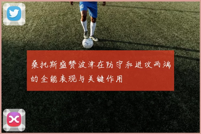 桑托斯盛赞波津在防守和进攻两端的全能表现与关键作用