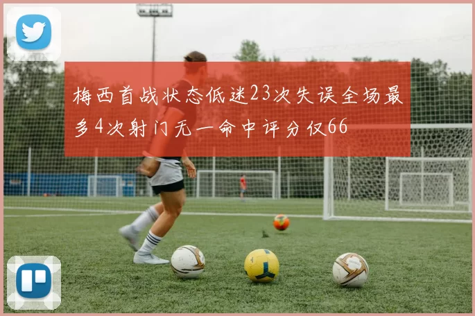 梅西首战状态低迷23次失误全场最多4次射门无一命中评分仅66