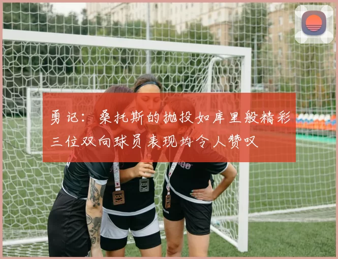 勇记：桑托斯的抛投如库里般精彩三位双向球员表现均令人赞叹