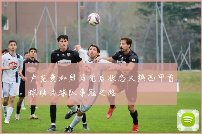 卢克曼加盟马竞后状态火热西甲首球助力球队争冠之路