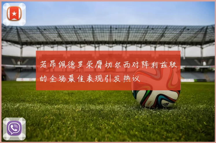 若昂佩德罗荣膺切尔西对阵利兹联的全场最佳表现引发热议