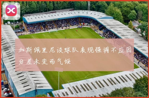 加斯佩里尼谈球队表现强调不应因分差未变而气馁